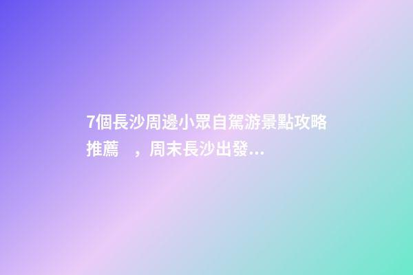 7個長沙周邊小眾自駕游景點攻略推薦，周末長沙出發(fā)1-2日自駕游去哪好玩？